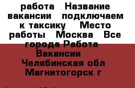 работа › Название вакансии ­ подключаем к таксику  › Место работы ­ Москва - Все города Работа » Вакансии   . Челябинская обл.,Магнитогорск г.